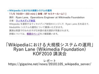 「Wikipediaにおける大規模システムの運用」
Ryan Lane (Wikimedia Foundation)
KOF2010 講演会
レポート
https://gigazine.net/news/20101105_wikipedia_server/
 