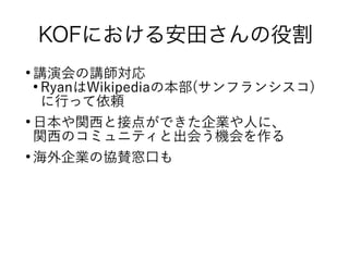 KOFにおける安田さんの役割
●
講演会の講師対応
●
RyanはWikipediaの本部(サンフランシスコ)
に行って依頼
●
日本や関西と接点ができた企業や人に、
関西のコミュニティと出会う機会を作る
●
海外企業の協賛窓口も
 