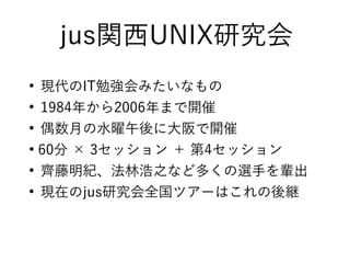 jus関西UNIX研究会
●
現代のIT勉強会みたいなもの
●
1984年から2006年まで開催
●
偶数月の水曜午後に大阪で開催
●
60分 × 3セッション ＋ 第4セッション
●
齊藤明紀、法林浩之など多くの選手を輩出
●
現在のjus研究会全国ツアーはこれの後継
 