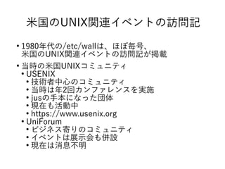 米国のUNIX関連イベントの訪問記
●
1980年代の/etc/wallは、ほぼ毎号、
米国のUNIX関連イベントの訪問記が掲載
●
当時の米国UNIXコミュニティ
●
USENIX
●
技術者中心のコミュニティ
●
当時は年2回カンファレンスを実施
●
jusの手本になった団体
●
現在も活動中
●
https://www.usenix.org
●
UniForum
●
ビジネス寄りのコミュニティ
●
イベントは展示会も併設
●
現在は消息不明
 