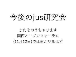 今後のjus研究会
またそのうちやります
関西オープンフォーラム
(11月12日)では何かやるはず
 