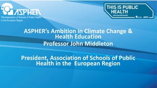 ASPHER’s Ambition in Climate Change &
Health Education
Professor John Middleton
President, Association of Schools of Public
Health in the European Region
 