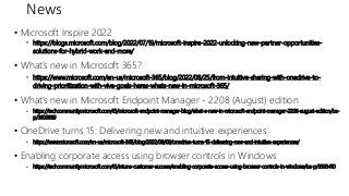 News
• Microsoft Inspire 2022
• https://blogs.microsoft.com/blog/2022/07/19/microsoft-inspire-2022-unlocking-new-partner-opportunities-
solutions-for-hybrid-work-and-more/
• What’s new in Microsoft 365?
• https://www.microsoft.com/en-us/microsoft-365/blog/2022/08/25/from-intuitive-sharing-with-onedrive-to-
driving-prioritization-with-viva-goals-heres-whats-new-in-microsoft-365/
• What’s new in Microsoft Endpoint Manager - 2208 (August) edition
• https://techcommunity.microsoft.com/t5/microsoft-endpoint-manager-blog/what-s-new-in-microsoft-endpoint-manager-2208-august-edition/ba-
p/3603889
• OneDrive turns 15: Delivering new and intuitive experiences
• https://www.microsoft.com/en-us/microsoft-365/blog/2022/08/09/onedrive-turns-15-delivering-new-and-intuitive-experiences/
• Enabling corporate access using browser controls in Windows
• https://techcommunity.microsoft.com/t5/intune-customer-success/enabling-corporate-access-using-browser-controls-in-windows/ba-p/3593410
 