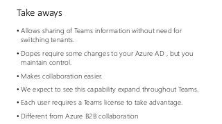 Take aways
• Allows sharing of Teams information without need for
switching tenants.
• Dopes require some changes to your Azure AD , but you
maintain control.
• Makes collaboration easier.
• We expect to see this capability expand throughout Teams.
• Each user requires a Teams license to take advantage.
• Different from Azure B2B collaboration
 