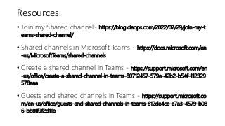 Resources
• Join my Shared channel- https://blog.ciaops.com/2022/07/29/join-my-t
eams-shared-channel/
• Shared channels in Microsoft Teams - https://docs.microsoft.com/en
-us/MicrosoftTeams/shared-channels
• Create a shared channel in Teams - https://support.microsoft.com/en
-us/office/create-a-shared-channel-in-teams-80712457-579e-42b2-b54f-112329
578aaa
• Guests and shared channels in Teams - https://support.microsoft.co
m/en-us/office/guests-and-shared-channels-in-teams-612de4ce-e7a3-4579-b08
6-bb8ff9f2d11e
 