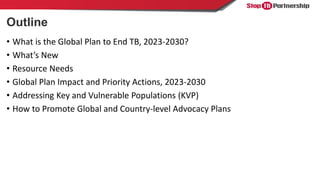 Outline
• What is the Global Plan to End TB, 2023-2030?
• What’s New
• Resource Needs
• Global Plan Impact and Priority Ac...