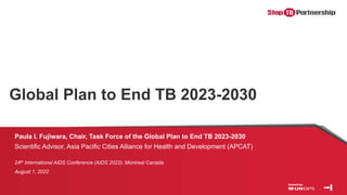 Global Plan to End TB 2023-2030
Paula I. Fujiwara, Chair, Task Force of the Global Plan to End TB 2023-2030
Scientific Advisor, Asia Pacific Cities Alliance for Health and Development (APCAT)
24th International AIDS Conference (AIDS 2022), Montreal Canada
August 1, 2022
 