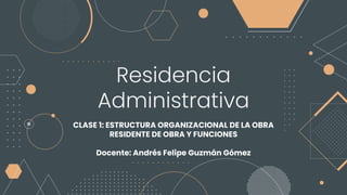 Residencia
Administrativa
CLASE 1: ESTRUCTURA ORGANIZACIONAL DE LA OBRA
RESIDENTE DE OBRA Y FUNCIONES
Docente: Andrés Felipe Guzmán Gómez
 