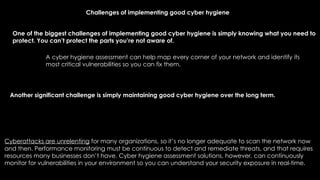 Challenges of implementing good cyber hygiene
One of the biggest challenges of implementing good cyber hygiene is simply knowing what you need to
protect. You can’t protect the parts you’re not aware of.
Cyberattacks are unrelenting for many organizations, so it’s no longer adequate to scan the network now
and then. Performance monitoring must be continuous to detect and remediate threats, and that requires
resources many businesses don’t have. Cyber hygiene assessment solutions, however, can continuously
monitor for vulnerabilities in your environment so you can understand your security exposure in real-time.
A cyber hygiene assessment can help map every corner of your network and identify its
most critical vulnerabilities so you can fix them.
Another significant challenge is simply maintaining good cyber hygiene over the long term.
 