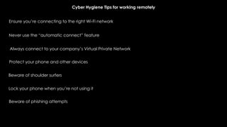 Ensure you’re connecting to the right Wi-Fi network
Never use the “automatic connect” feature
Always connect to your company’s Virtual Private Network
Protect your phone and other devices
Beware of shoulder surfers
Lock your phone when you’re not using it
Beware of phishing attempts
Cyber Hygiene Tips for working remotely
 