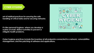 CYBER HYGIENE
set of habitual practices for ensuring the safe
handling of critical data and for securing networks
It’s like personal hygiene, where you develop a
routine of small, distinct activities to prevent or
mitigate health problems.
Cyber hygiene practices include the inventory of all endpoints connected to a network, vulnerabilities
management, and the patching of software and applications.
 