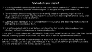 1. Cyber hygiene helps prevent cybercriminals from breaching an organization’s network — or at least
task can be made so hard that the criminal gives up and goes looking for another victim.
2. Today’s attacks are increasingly sophisticated, relying on social engineering to get a victim to
divulge sensitive information, targeting high-level executives, or deploying malware in a supply chain
that can then infect hundreds of others.
5. The typical business network includes an array of computers, servers, databases, virtual machines, mobile
devices, operating systems, applications, and tools, each of which is a potential attack vector.
If these aren’t regularly and properly maintained, it can result in lost or misplaced data, unpatched
software, outdated user privileges, and other issues. In this way, an environment grows more vulnerable
over time and leaves you with multiple points of exposure.
3. Cyber hygiene helps reduce those vulnerabilities by identifying risks and deploying mechanisms and
strategies to reduce or resolve them.
4. By practicing cyber hygiene, organizations can strengthen their security posture and can more
effectively defend themselves against devastating breaches.
Why is cyber hygiene important
 