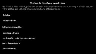 What are the risks of poor cyber hygiene
The results of poor cyber hygiene can cascade through your IT environment, resulting in multiple security
vulnerabilities and potential attack vectors. Some of these include:
Data loss
Misplaced data
Software vulnerabilities
Malicious software
Inadequate vendor risk management
Lack of compliance
Security breach
 