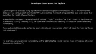Cyber hygiene is assessed using a performance monitoring solution that scans your IT environment to
discover your various assets and to identify vulnerabilities. The results are presented as a score card that
quantifies the health of your IT estate.
Vulnerabilities are given a severity level of “critical,” “high,” “medium,” or “low” based on the Common
Vulnerability Scoring System (CVSS), an open industry standard for rating a computer system’s security
vulnerability.
These vulnerabilities can be sorted by asset criticality, so you can see which will have the most significant
business impact.
For example, an unpatched vulnerability on the CEO’s laptop would warrant more immediate attention
than one on the intern’s.
How do you assess your cyber hygiene
 
