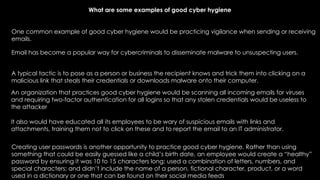 What are some examples of good cyber hygiene
One common example of good cyber hygiene would be practicing vigilance when sending or receiving
emails.
Creating user passwords is another opportunity to practice good cyber hygiene. Rather than using
something that could be easily guessed like a child’s birth date, an employee would create a “healthy”
password by ensuring it was 10 to 15 characters long; used a combination of letters, numbers, and
special characters; and didn’t include the name of a person, fictional character, product, or a word
used in a dictionary or one that can be found on their social media feeds
Email has become a popular way for cybercriminals to disseminate malware to unsuspecting users.
A typical tactic is to pose as a person or business the recipient knows and trick them into clicking on a
malicious link that steals their credentials or downloads malware onto their computer.
An organization that practices good cyber hygiene would be scanning all incoming emails for viruses
and requiring two-factor authentication for all logins so that any stolen credentials would be useless to
the attacker
It also would have educated all its employees to be wary of suspicious emails with links and
attachments, training them not to click on these and to report the email to an IT administrator.
 