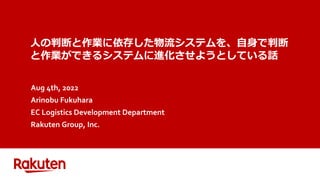 人の判断と作業に依存した物流システムを、自身で判断
と作業ができるシステムに進化させようとしている話
Aug 4th, 2022
Arinobu Fukuhara
EC Logistics Development Department
Rakuten Group, Inc.
 