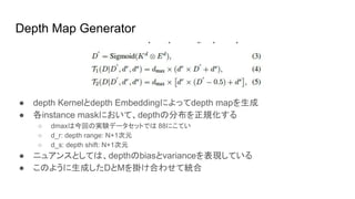 Depth Map Generator
● depth Kernelとdepth Embeddingによってdepth mapを生成
● 各instance maskにおいて、depthの分布を正規化する
○ dmaxは今回の実験データセットでは 88にこてい
○ d_r: depth range: N+1次元
○ d_s: depth shift: N+1次元
● ニュアンスとしては、depthのbiasとvarianceを表現している
● このように生成したDとMを掛け合わせて統合
 