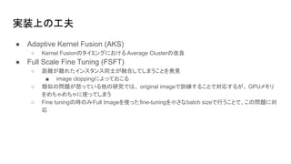 実装上の工夫
● Adaptive Kernel Fusion (AKS)
○ Kernel Fusionのタイミングにおける Average Clusterの改良
● Full Scale Fine Tuning (FSFT)
○ 距離が離れたインスタンス同士が融合してしまうことを発見
■ image cloppingによっておこる
○ 類似の問題が怒っている他の研究では、 original imageで訓練することで対応するが、 GPUメモリ
をめちゃめちゃに使ってしまう
○ Fine tuningの時のみFull Imageを使ったfine-tuningを小さなbatch sizeで行うことで、この問題に対
応
 
