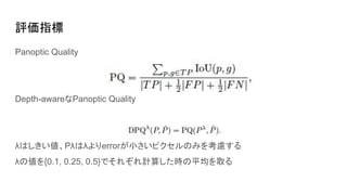評価指標
Panoptic Quality
Depth-awareなPanoptic Quality
λはしきい値、Pλはλよりerrorが小さいピクセルのみを考慮する
λの値を{0.1, 0.25, 0.5}でそれぞれ計算した時の平均を取る
 