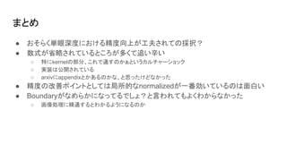 まとめ
● おそらく単眼深度における精度向上が工夫されての採択？
● 数式が省略されているところが多くて追い辛い
○ 特にkernelの部分、これで通すのかぁというカルチャーショック
○ 実装は公開されている
○ arxivにappendixとかあるのかな、と思ったけどなかった
● 精度の改善ポイントとしては局所的なnormalizedが一番効いているのは面白い
● Boundaryがなめらかになってるでしょ？と言われてもよくわからなかった
○ 画像処理に精通するとわかるようになるのか
 