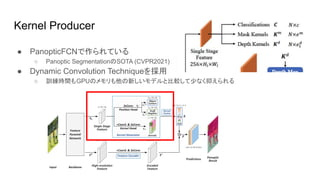 Kernel Producer
● PanopticFCNで作られている
○ Panoptic SegmentationのSOTA (CVPR2021)
● Dynamic Convolution Techniqueを採用
○ 訓練時間もGPUのメモリも他の新しいモデルと比較して少なく抑えられる
 