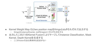 ● Kernel Weight Map Gとtwo position mapをthingsとstuffそれぞれで出力する
○ thingsはinstanceのcenter, stuffはregionにそれぞれ対応する
● 出力したこの2つをKernel FusionによりマージしてInstance Classification, Mask
Kernel, Depth Kernelを生成する
○ ここのfusion方法は具体的な記述がない
 