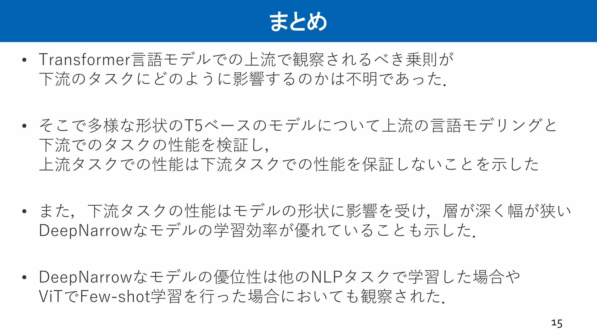 まとめ
15
• Transformer言語モデルでの上流で観察されるべき乗則が
下流のタスクにどのように影響するのかは不明であった．
• そこで多様な形状のT5ベースのモデルについて上流の言語モデリングと
下流でのタスクの性能を検証し，
上流タスクでの性能は下流タスクでの性能を保証しないことを示した
• また，下流タスクの性能はモデルの形状に影響を受け，層が深く幅が狭い
DeepNarrowなモデルの学習効率が優れていることも示した．
• DeepNarrowなモデルの優位性は他のNLPタスクで学習した場合や
ViTでFew-shot学習を行った場合においても観察された．
 