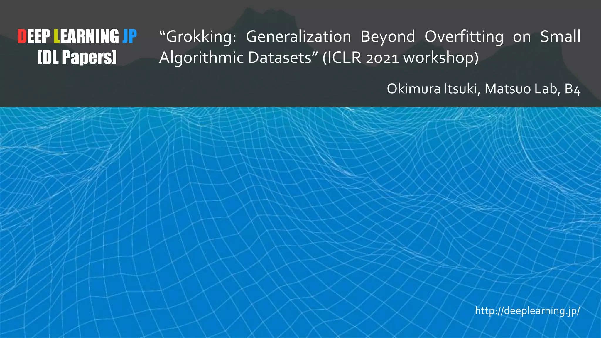 DEEP LEARNING JP
[DL Papers]
“Grokking: Generalization Beyond Overfitting on Small
Algorithmic Datasets” (ICLR 2021 workshop)
Okimura Itsuki, Matsuo Lab, B4
http://deeplearning.jp/
 