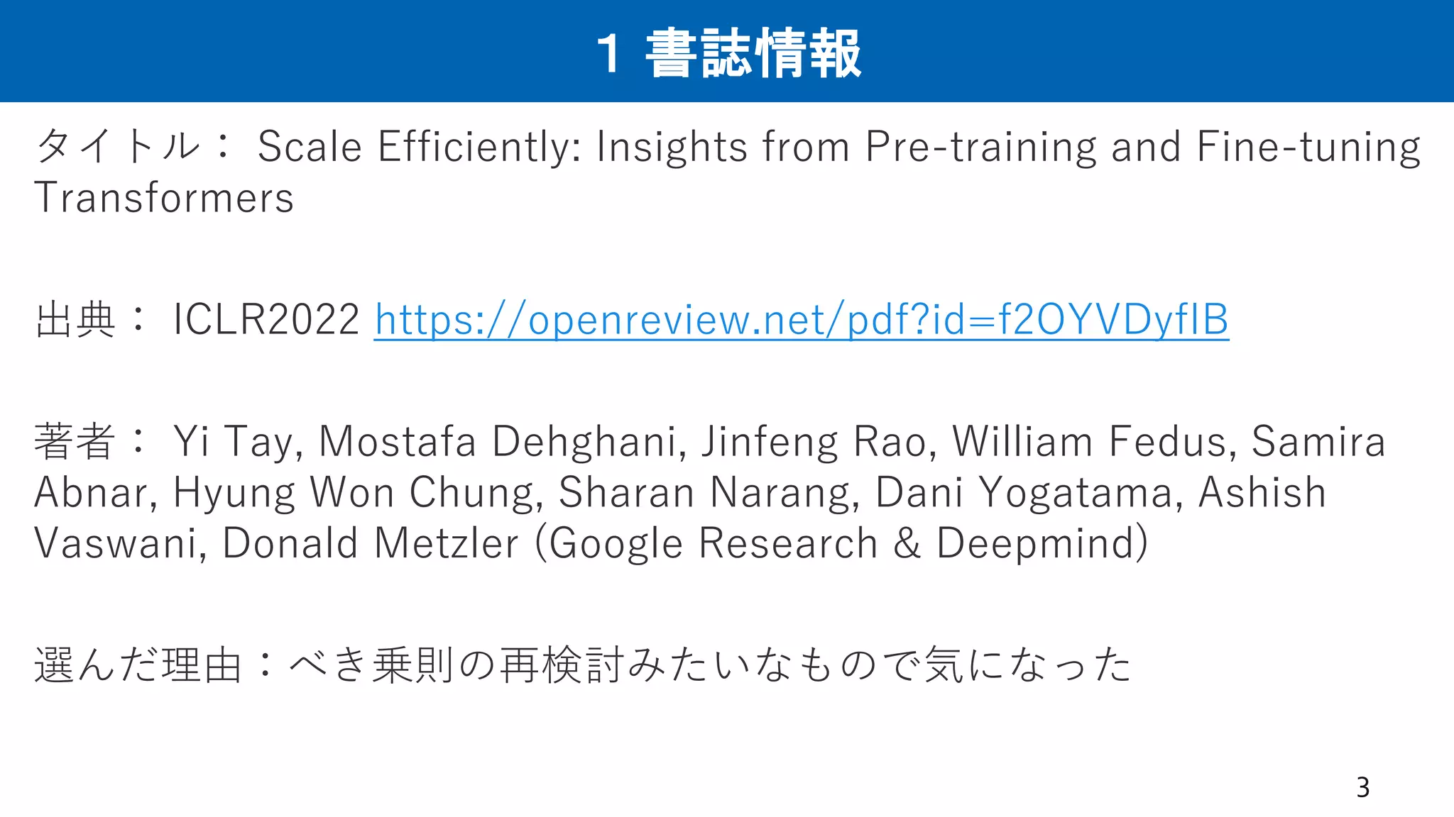 １ 書誌情報
タイトル： Scale Efficiently: Insights from Pre-training and Fine-tuning
Transformers
出典： ICLR2022 https://openreview.net/pdf?id=f2OYVDyfIB
著者： Yi Tay, Mostafa Dehghani, Jinfeng Rao, William Fedus, Samira
Abnar, Hyung Won Chung, Sharan Narang, Dani Yogatama, Ashish
Vaswani, Donald Metzler (Google Research & Deepmind)
選んだ理由：べき乗則の再検討みたいなもので気になった
3
 