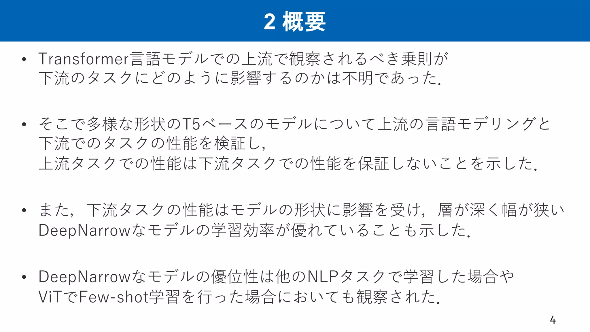 2 概要
• Transformer言語モデルでの上流で観察されるべき乗則が
下流のタスクにどのように影響するのかは不明であった．
• そこで多様な形状のT5ベースのモデルについて上流の言語モデリングと
下流でのタスクの性能を検証し，
上流タスクでの性能は下流タスクでの性能を保証しないことを示した．
• また，下流タスクの性能はモデルの形状に影響を受け，層が深く幅が狭い
DeepNarrowなモデルの学習効率が優れていることも示した．
• DeepNarrowなモデルの優位性は他のNLPタスクで学習した場合や
ViTでFew-shot学習を行った場合においても観察された．
4
 