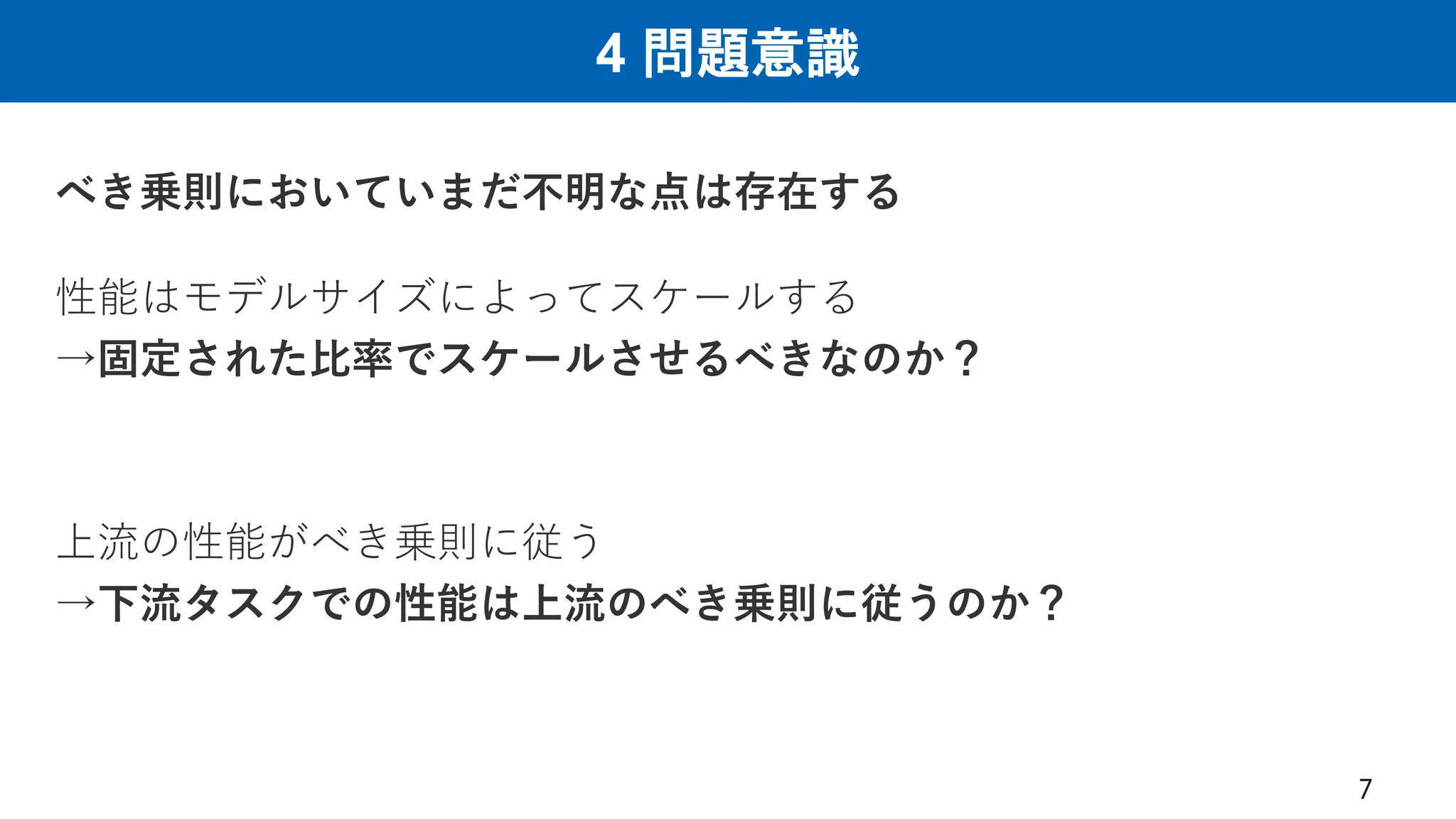 4 問題意識
7
べき乗則においていまだ不明な点は存在する
性能はモデルサイズによってスケールする
→固定された比率でスケールさせるべきなのか？
上流の性能がべき乗則に従う
→下流タスクでの性能は上流のべき乗則に従うのか？
 