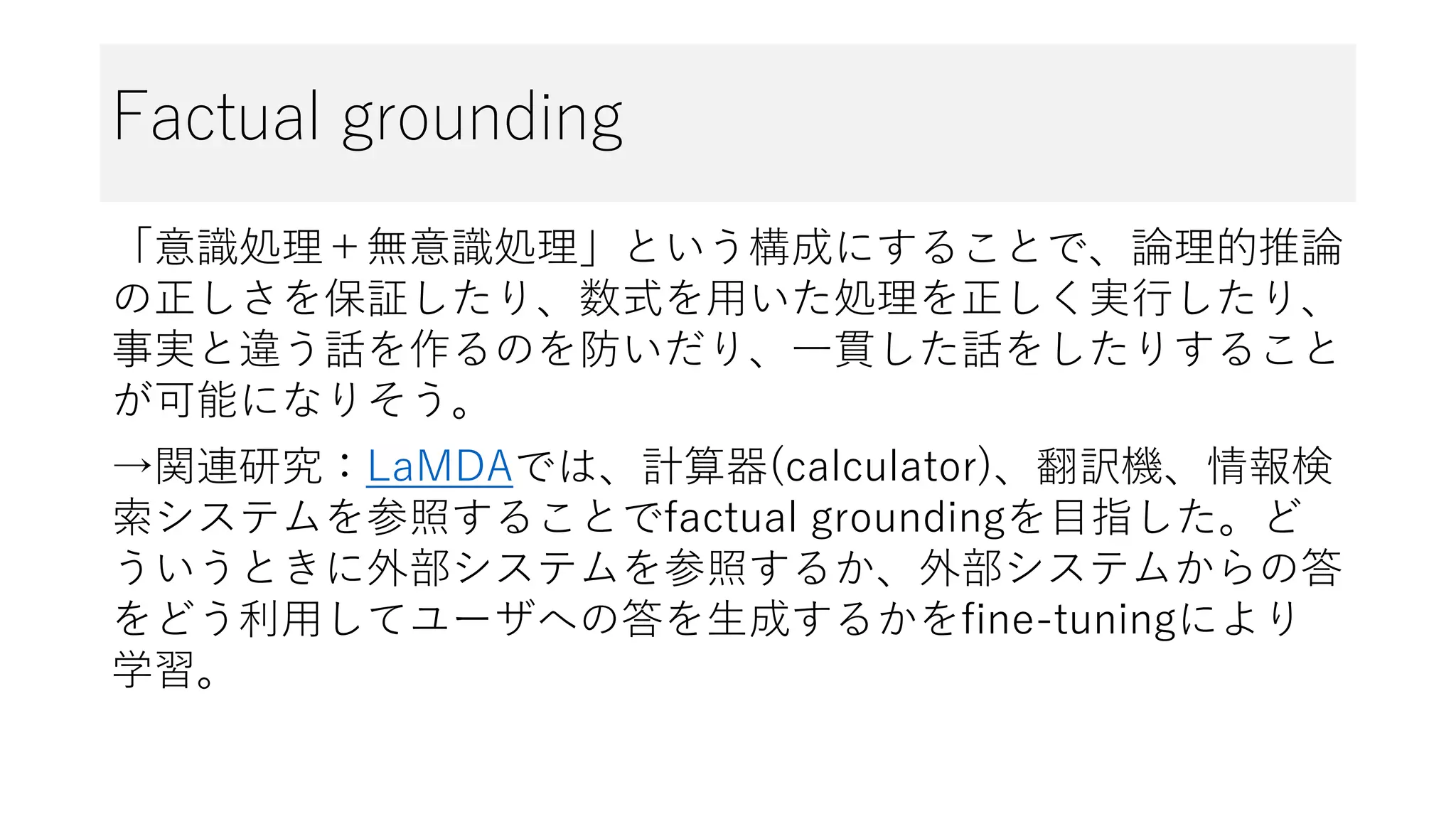 Factual grounding
「意識処理＋無意識処理」という構成にすることで、論理的推論
の正しさを保証したり、数式を用いた処理を正しく実行したり、
事実と違う話を作るのを防いだり、一貫した話をしたりすること
が可能になりそう。
→関連研究：LaMDAでは、計算器(calculator)、翻訳機、情報検
索システムを参照することでfactual groundingを目指した。ど
ういうときに外部システムを参照するか、外部システムからの答
をどう利用してユーザへの答を生成するかをfine-tuningにより
学習。
 