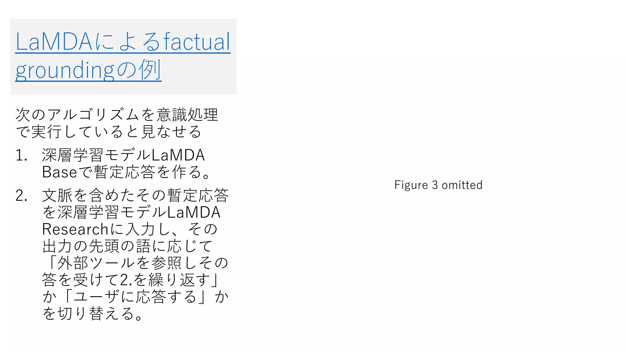LaMDAによるfactual
groundingの例
次のアルゴリズムを意識処理
で実行していると見なせる
1. 深層学習モデルLaMDA
Baseで暫定応答を作る。
2. 文脈を含めたその暫定応答
を深層学習モデルLaMDA
Researchに入力し、その
出力の先頭の語に応じて
「外部ツールを参照しその
答を受けて2.を繰り返す」
か「ユーザに応答する」か
を切り替える。
Figure 3 omitted
 