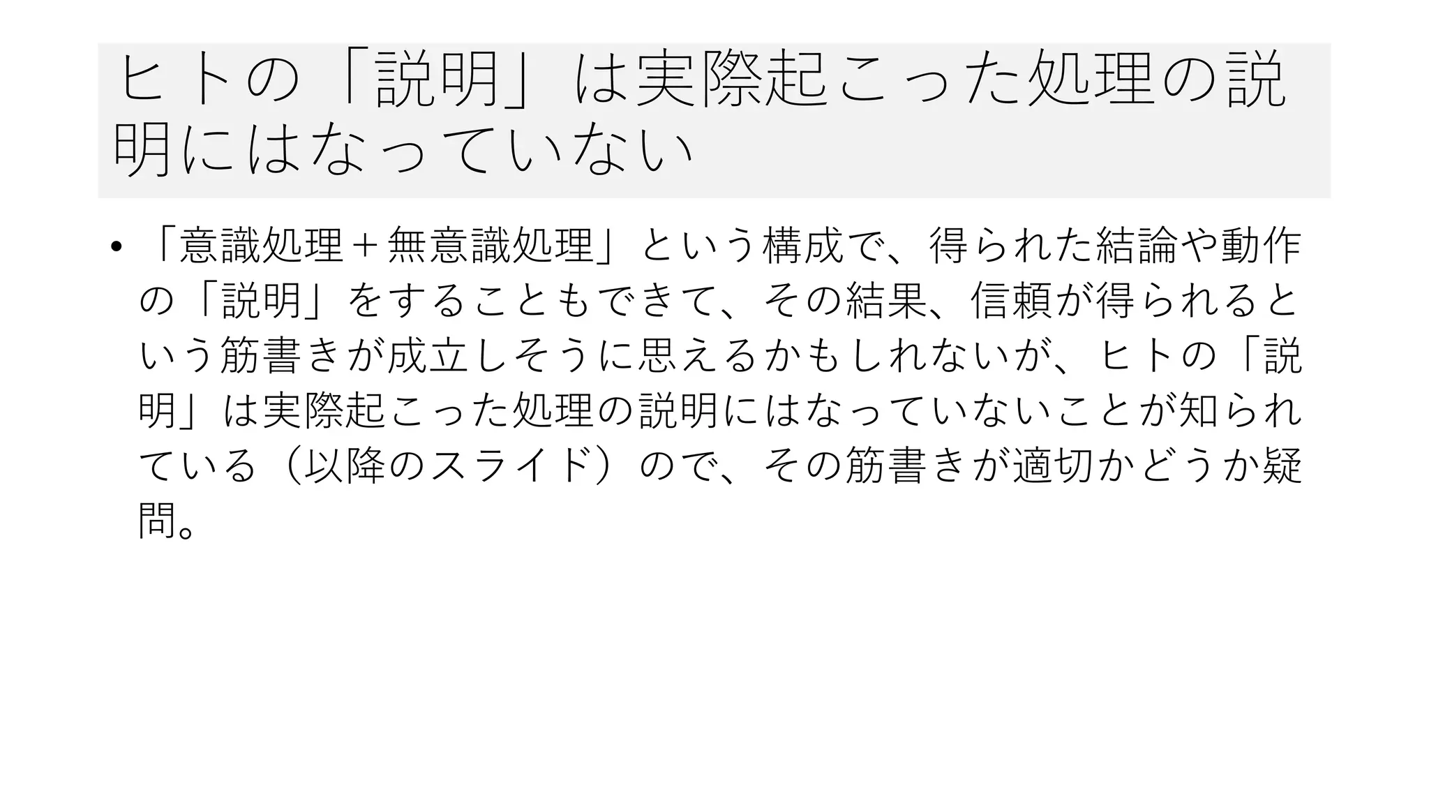 ヒトの「説明」は実際起こった処理の説
明にはなっていない
• 「意識処理＋無意識処理」という構成で、得られた結論や動作
の「説明」をすることもできて、その結果、信頼が得られると
いう筋書きが成立しそうに思えるかもしれないが、ヒトの「説
明」は実際起こった処理の説明にはなっていないことが知られ
ている（以降のスライド）ので、その筋書きが適切かどうか疑
問。
 
