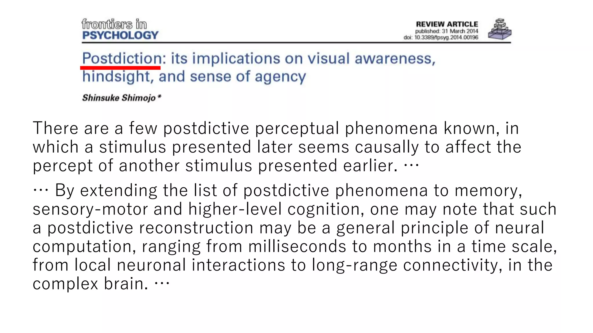 There are a few postdictive perceptual phenomena known, in
which a stimulus presented later seems causally to affect the
percept of another stimulus presented earlier. …
… By extending the list of postdictive phenomena to memory,
sensory-motor and higher-level cognition, one may note that such
a postdictive reconstruction may be a general principle of neural
computation, ranging from milliseconds to months in a time scale,
from local neuronal interactions to long-range connectivity, in the
complex brain. …
 