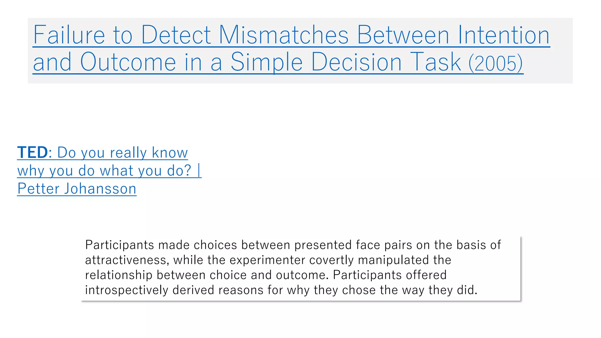Failure to Detect Mismatches Between Intention
and Outcome in a Simple Decision Task (2005)
TED: Do you really know
why you do what you do? |
Petter Johansson
Participants made choices between presented face pairs on the basis of
attractiveness, while the experimenter covertly manipulated the
relationship between choice and outcome. Participants offered
introspectively derived reasons for why they chose the way they did.
 