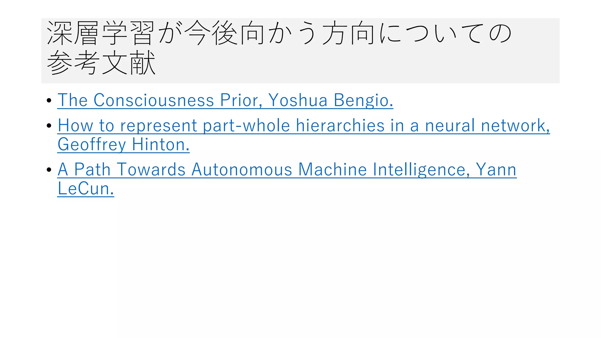 深層学習が今後向かう方向についての
参考文献
• The Consciousness Prior, Yoshua Bengio.
• How to represent part-whole hierarchies in a neural network,
Geoffrey Hinton.
• A Path Towards Autonomous Machine Intelligence, Yann
LeCun.
 