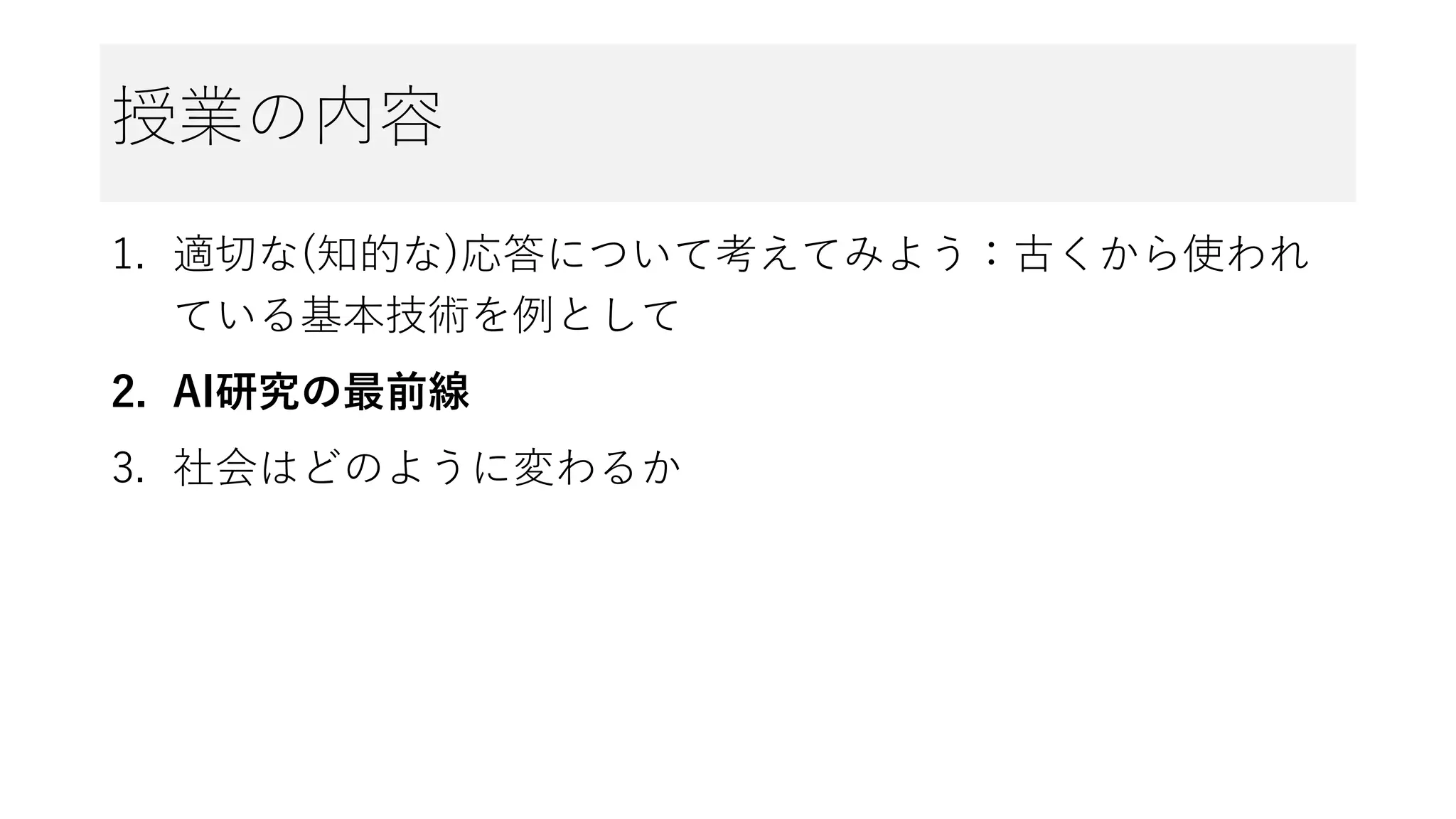 授業の内容
1. 適切な(知的な)応答について考えてみよう：古くから使われ
ている基本技術を例として
2. AI研究の最前線
3. 社会はどのように変わるか
 