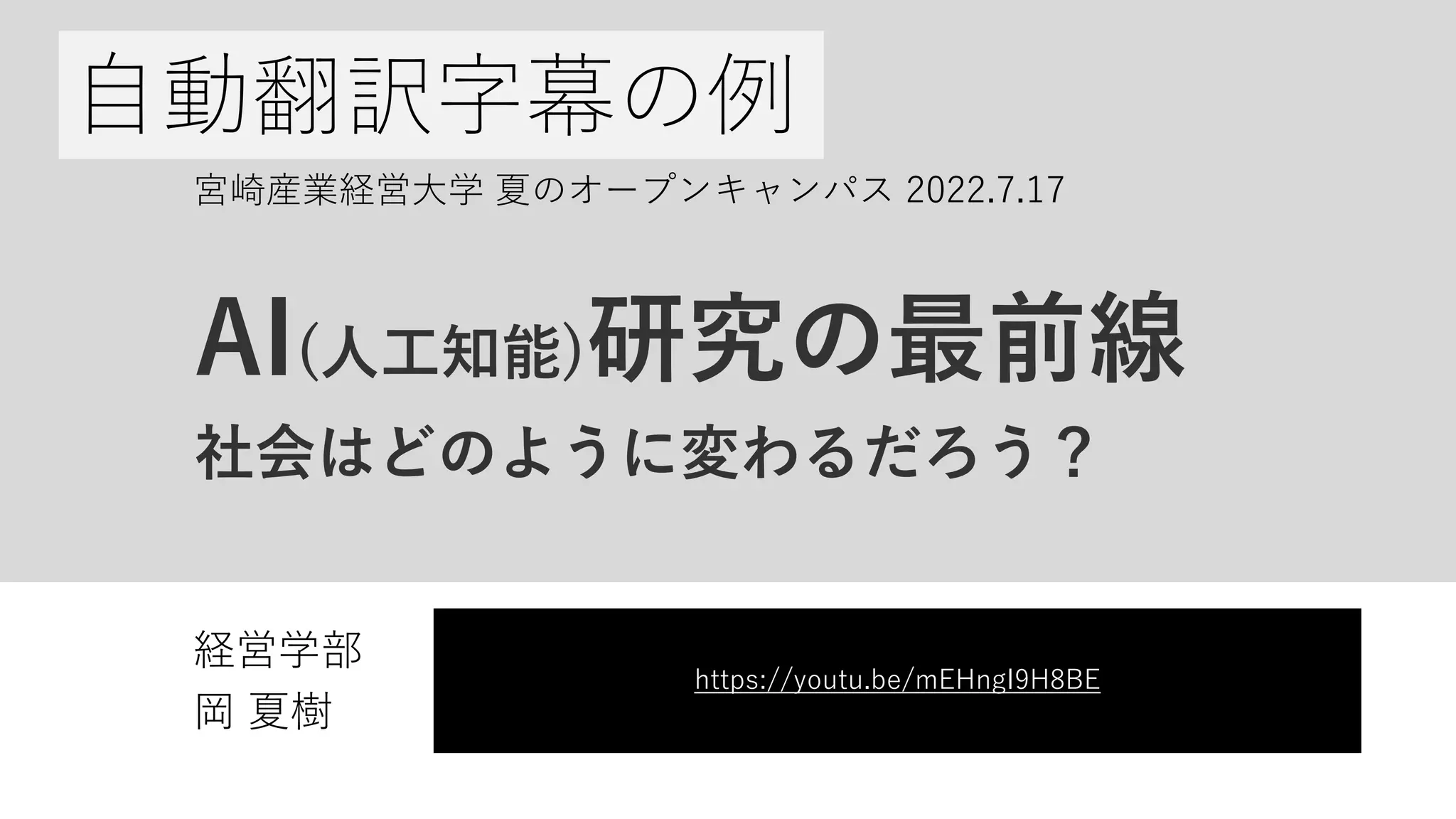 AI(人工知能)研究の最前線
社会はどのように変わるだろう？
経営学部
岡 夏樹
宮崎産業経営大学 夏のオープンキャンパス 2022.7.17
自動翻訳字幕の例
https://youtu.be/mEHngI9H8BE
 