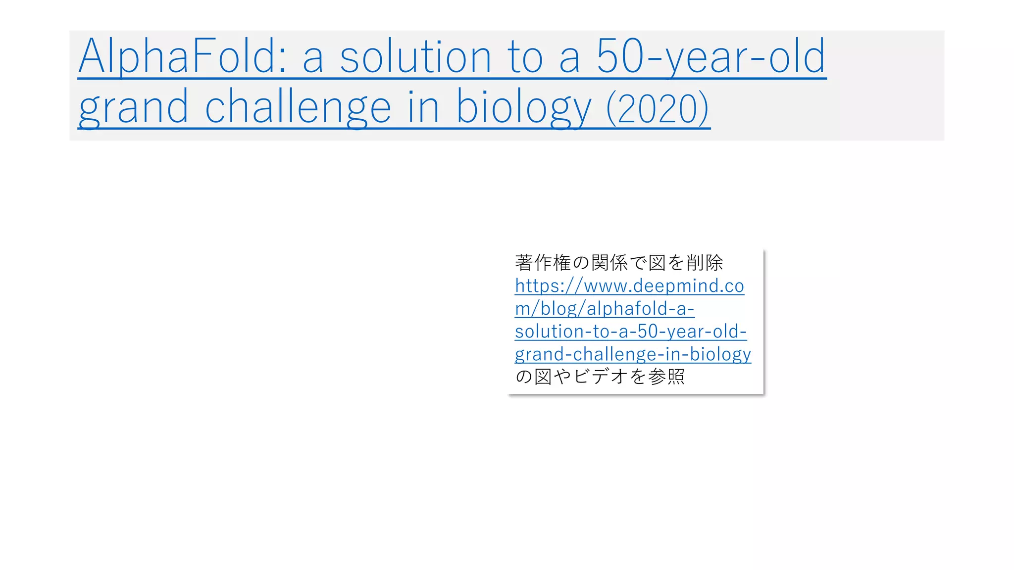 AlphaFold: a solution to a 50-year-old
grand challenge in biology (2020)
著作権の関係で図を削除
https://www.deepmind.co
m/blog/alphafold-a-
solution-to-a-50-year-old-
grand-challenge-in-biology
の図やビデオを参照
 