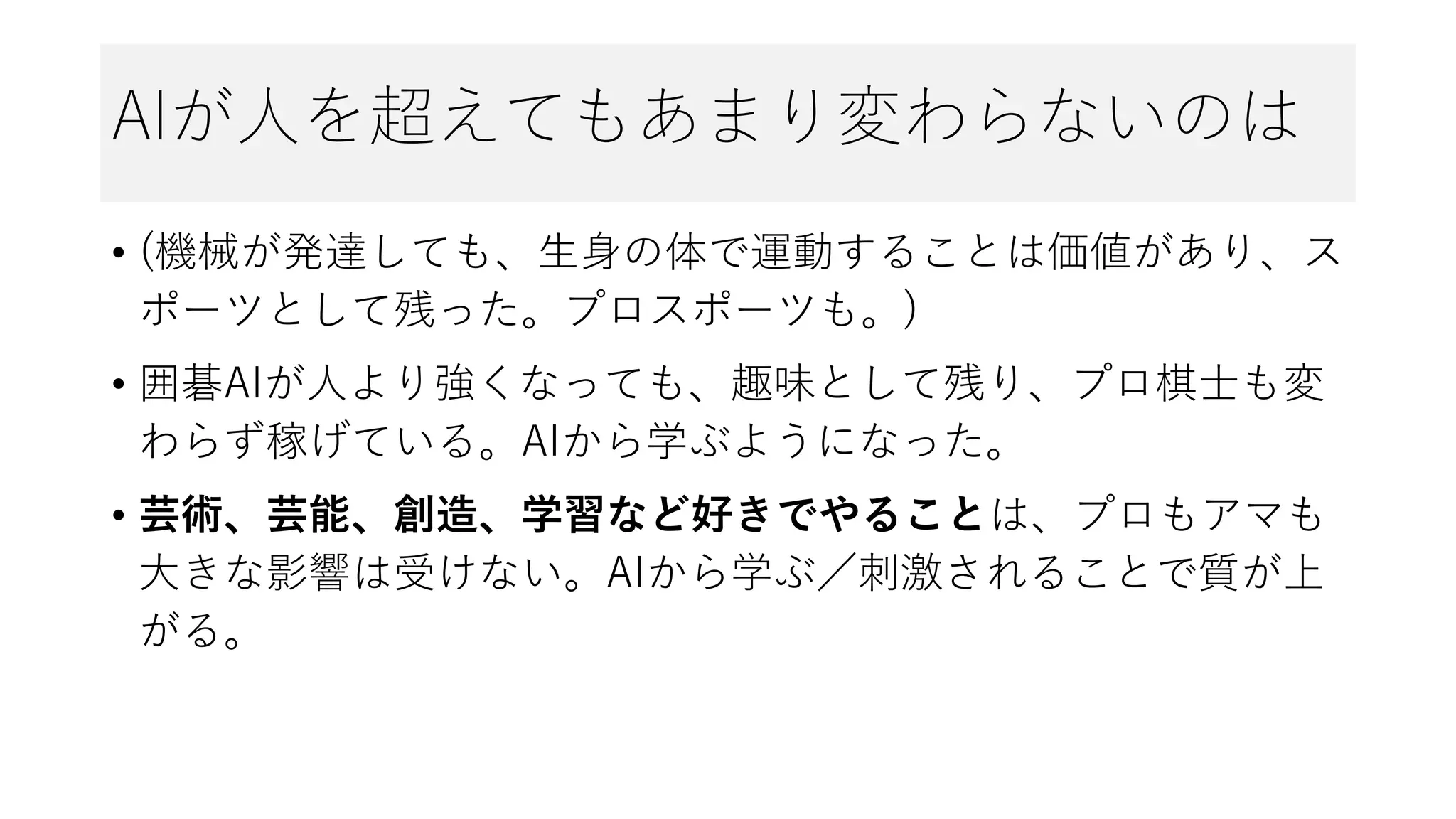 AIが人を超えてもあまり変わらないのは
• (機械が発達しても、生身の体で運動することは価値があり、ス
ポーツとして残った。プロスポーツも。)
• 囲碁AIが人より強くなっても、趣味として残り、プロ棋士も変
わらず稼げている。AIから学ぶようになった。
• 芸術、芸能、創造、学習など好きでやることは、プロもアマも
大きな影響は受けない。AIから学ぶ／刺激されることで質が上
がる。
 