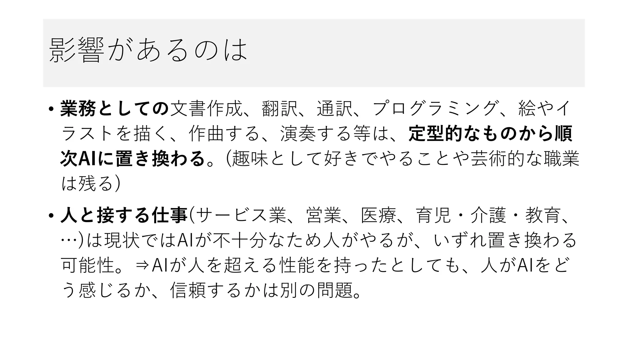 影響があるのは
• 業務としての文書作成、翻訳、通訳、プログラミング、絵やイ
ラストを描く、作曲する、演奏する等は、定型的なものから順
次AIに置き換わる。(趣味として好きでやることや芸術的な職業
は残る)
• 人と接する仕事(サービス業、営業、医療、育児・介護・教育、
…)は現状ではAIが不十分なため人がやるが、いずれ置き換わる
可能性。⇒AIが人を超える性能を持ったとしても、人がAIをど
う感じるか、信頼するかは別の問題。
 