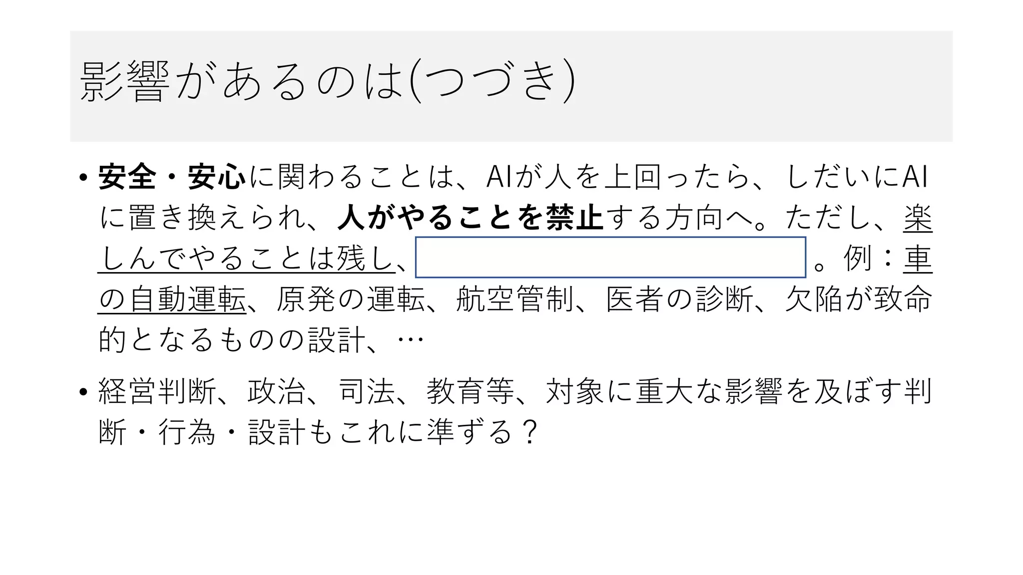 影響があるのは(つづき)
• 安全・安心に関わることは、AIが人を上回ったら、しだいにAI
に置き換えられ、人がやることを禁止する方向へ。ただし、楽
しんでやることは残し、 。例：車
の自動運転、原発の運転、航空管制、医者の診断、欠陥が致命
的となるものの設計、…
• 経営判断、政治、司法、教育等、対象に重大な影響を及ぼす判
断・行為・設計もこれに準ずる？
 