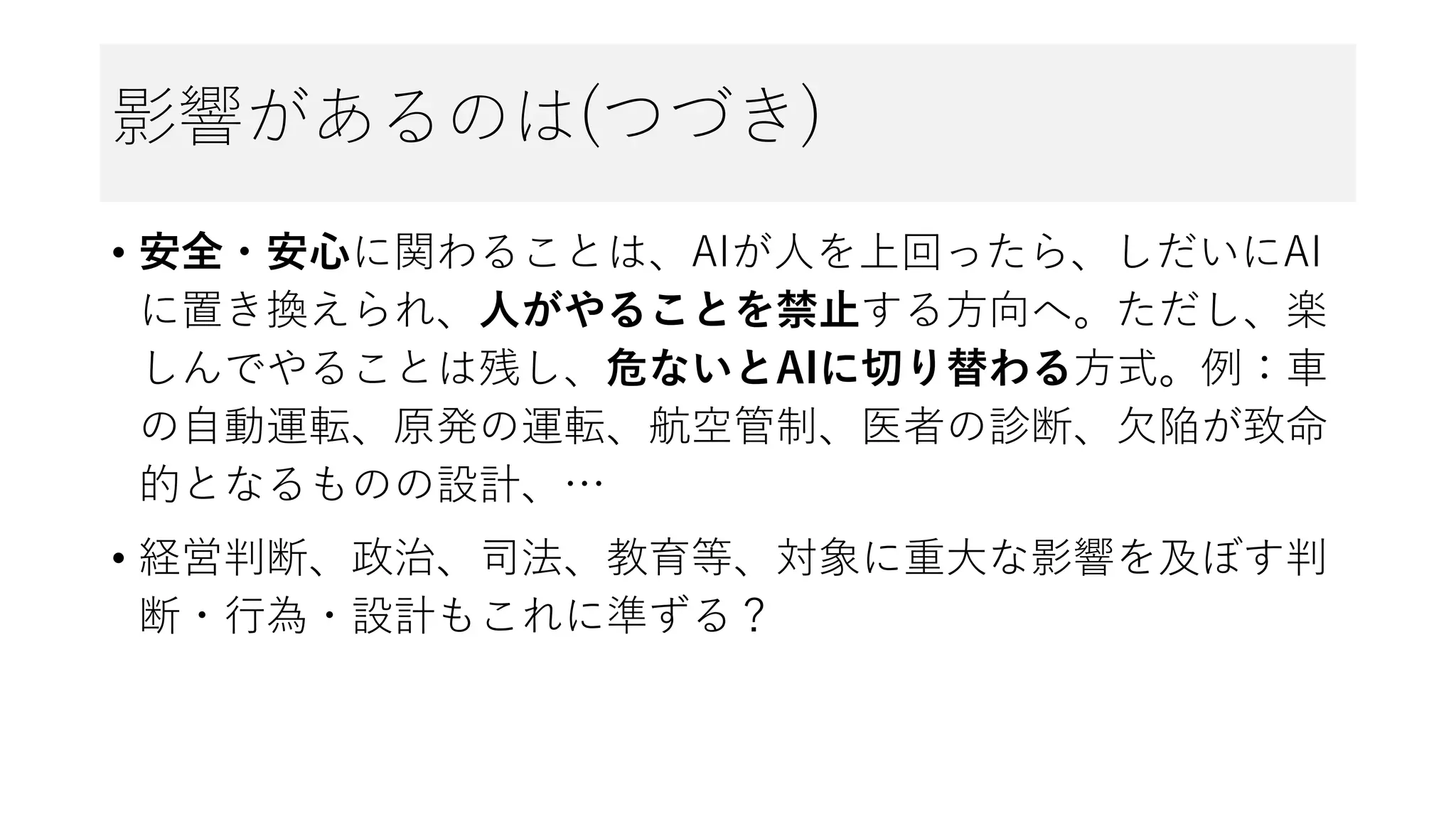 影響があるのは(つづき)
• 安全・安心に関わることは、AIが人を上回ったら、しだいにAI
に置き換えられ、人がやることを禁止する方向へ。ただし、楽
しんでやることは残し、危ないとAIに切り替わる方式。例：車
の自動運転、原発の運転、航空管制、医者の診断、欠陥が致命
的となるものの設計、…
• 経営判断、政治、司法、教育等、対象に重大な影響を及ぼす判
断・行為・設計もこれに準ずる？
 