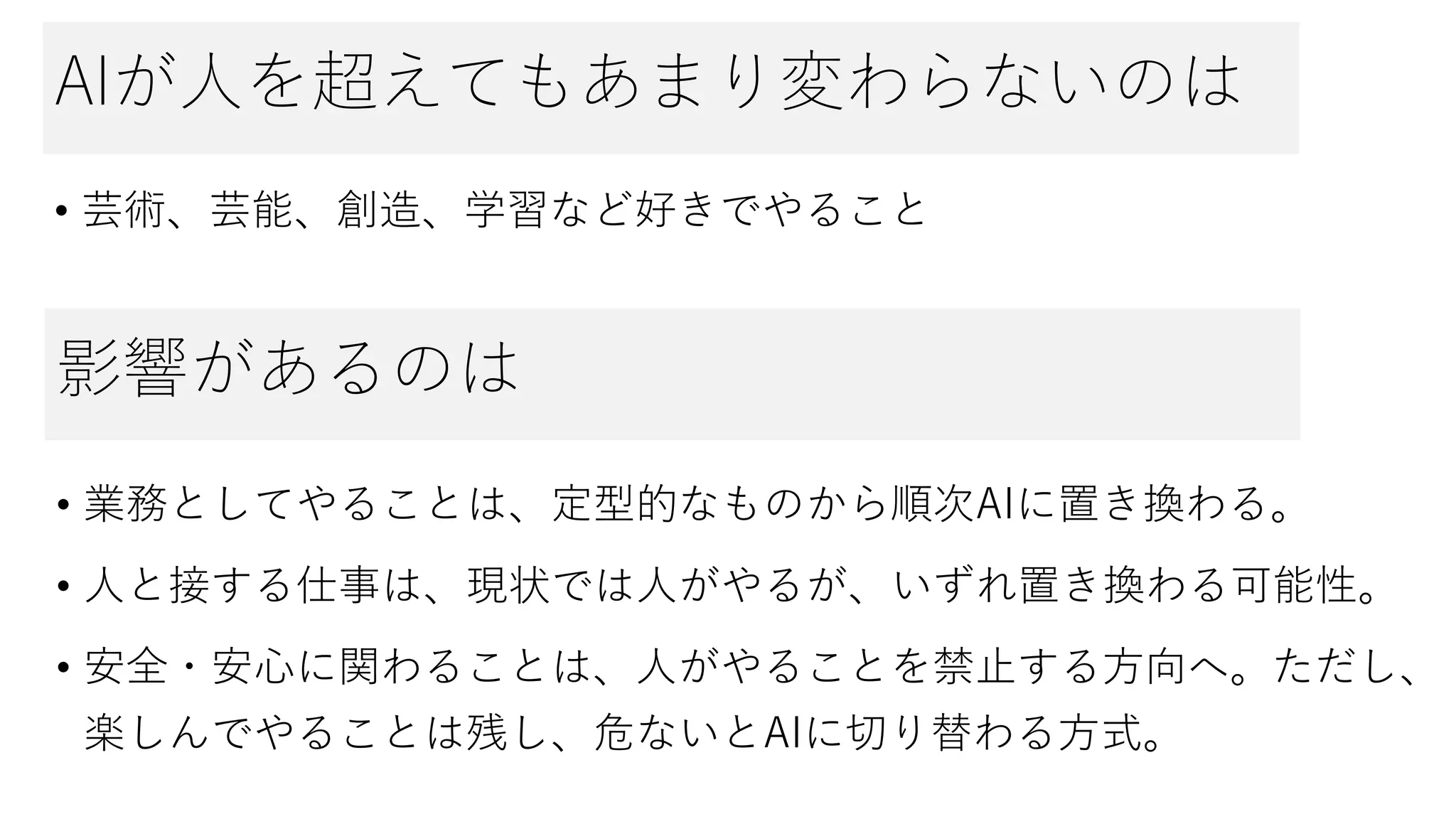 AIが人を超えてもあまり変わらないのは
• 芸術、芸能、創造、学習など好きでやること
影響があるのは
• 業務としてやることは、定型的なものから順次AIに置き換わる。
• 人と接する仕事は、現状では人がやるが、いずれ置き換わる可能性。
• 安全・安心に関わることは、人がやることを禁止する方向へ。ただし、
楽しんでやることは残し、危ないとAIに切り替わる方式。
 