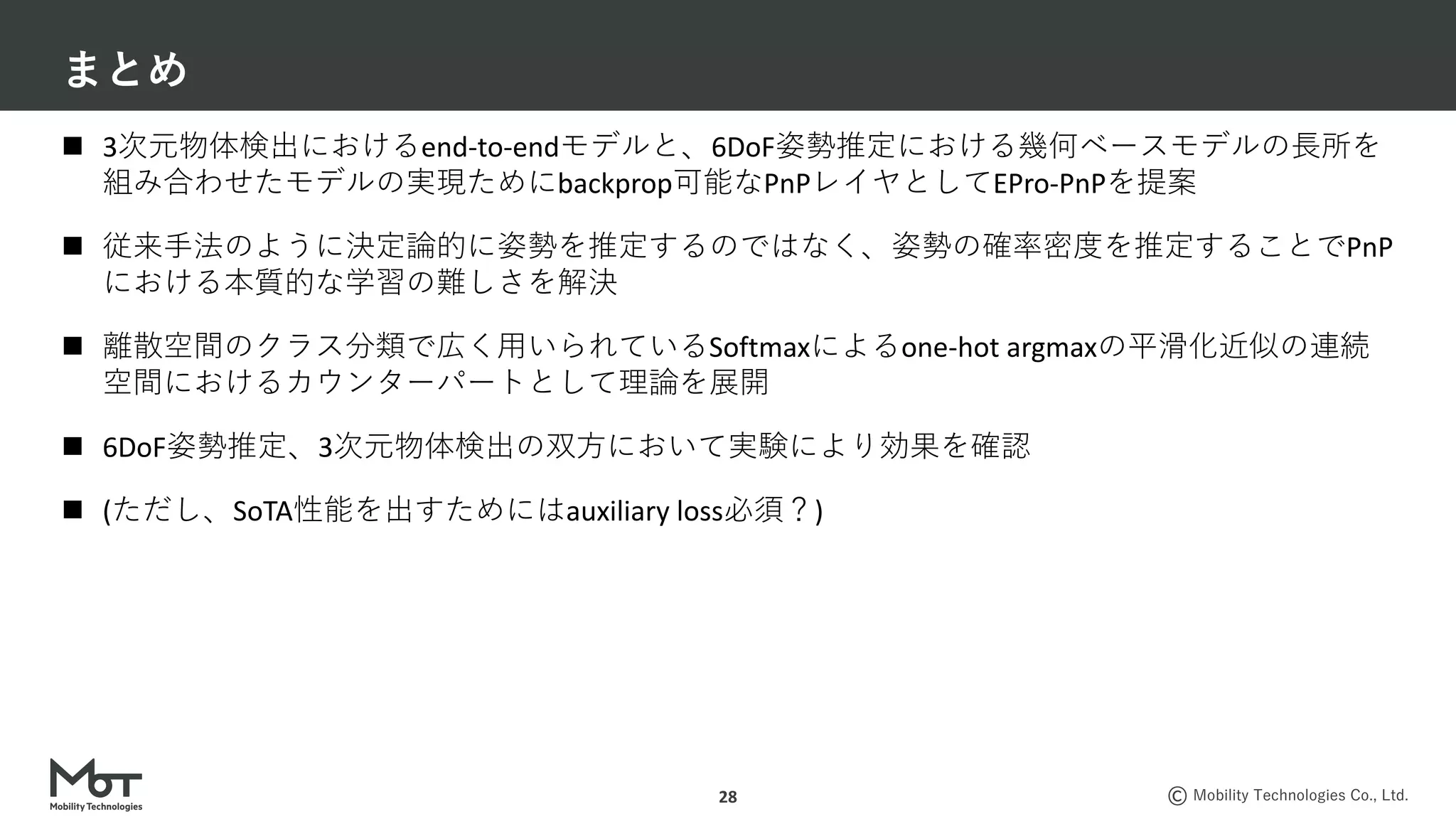 Mobility Technologies Co., Ltd.
まとめ
28
n 3次元物体検出におけるend-to-endモデルと、6DoF姿勢推定における幾何ベースモデルの⻑所を
組み合わせたモデルの実現ためにbackprop可能なPnPレイヤとしてEPro-PnPを提案
n 従来⼿法のように決定論的に姿勢を推定するのではなく、姿勢の確率密度を推定することでPnP
における本質的な学習の難しさを解決
n 離散空間のクラス分類で広く⽤いられているSoftmaxによるone-hot argmaxの平滑化近似の連続
空間におけるカウンターパートとして理論を展開
n 6DoF姿勢推定、3次元物体検出の双⽅において実験により効果を確認
n (ただし、SoTA性能を出すためにはauxiliary loss必須？)
 