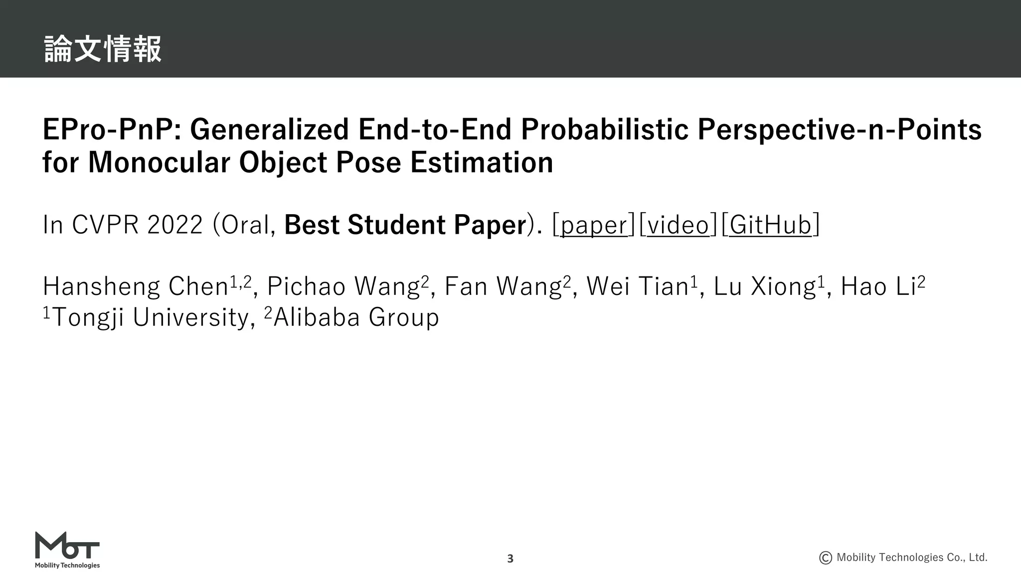 Mobility Technologies Co., Ltd.
論⽂情報
3
EPro-PnP: Generalized End-to-End Probabilistic Perspective-n-Points
for Monocular Object Pose Estimation
In CVPR 2022 (Oral, Best Student Paper). [paper][video][GitHub]
Hansheng Chen1,2, Pichao Wang2, Fan Wang2, Wei Tian1, Lu Xiong1, Hao Li2
1Tongji University, 2Alibaba Group
 