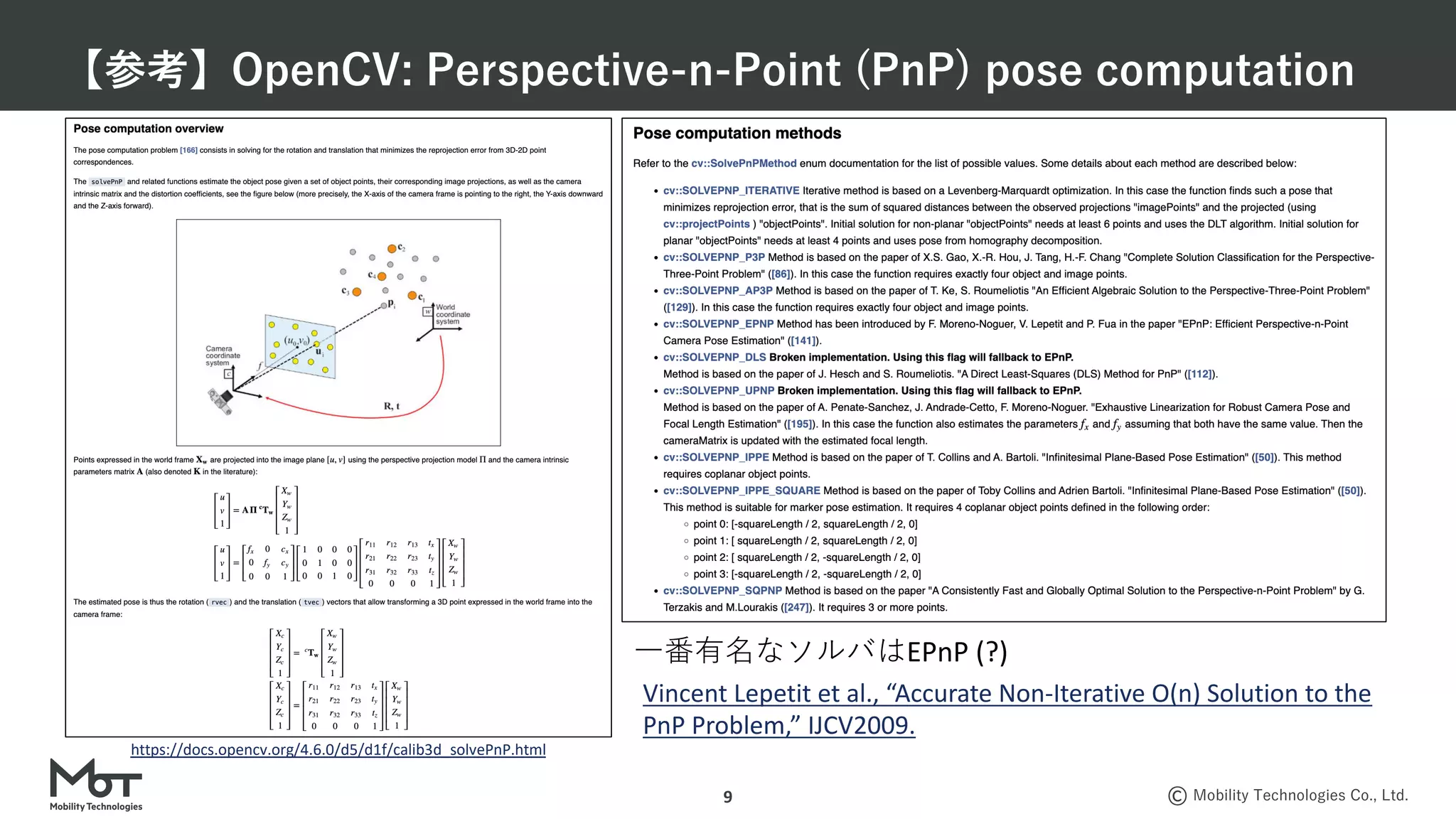 Mobility Technologies Co., Ltd.
【参考】OpenCV: Perspective-n-Point (PnP) pose computation
9
https://docs.opencv.org/4.6.0/d5/d1f/calib3d_solvePnP.html
⼀番有名なソルバはEPnP (?)
Vincent Lepetit et al., “Accurate Non-Iterative O(n) Solution to the
PnP Problem,” IJCV2009.
 