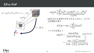 Mobility Technologies Co., Ltd.
EPro-PnP
15
PnPの出⼒を姿勢の分布であるとみなし、以下の
尤度関数を導⼊
ベイズの定理より
uninformative prior
X = {xi
3D, xi
2D, wi
2D | i = 1, …, N}
y = {R, t}
xi
2D
xi
3D
(wi
2D)
 