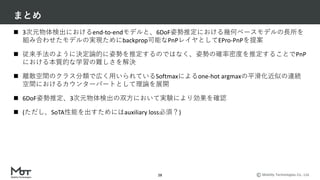 Mobility Technologies Co., Ltd.
まとめ
28
n 3次元物体検出におけるend-to-endモデルと、6DoF姿勢推定における幾何ベースモデルの⻑所を
組み合わせたモデルの実現ためにbackprop可能なPnPレイヤとしてEPro-PnPを提案
n 従来⼿法のように決定論的に姿勢を推定するのではなく、姿勢の確率密度を推定することでPnP
における本質的な学習の難しさを解決
n 離散空間のクラス分類で広く⽤いられているSoftmaxによるone-hot argmaxの平滑化近似の連続
空間におけるカウンターパートとして理論を展開
n 6DoF姿勢推定、3次元物体検出の双⽅において実験により効果を確認
n (ただし、SoTA性能を出すためにはauxiliary loss必須？)
 